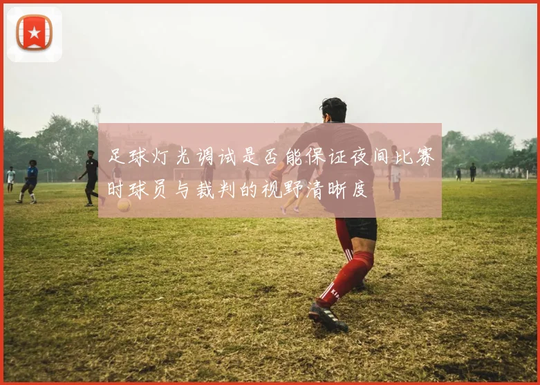 足球灯光调试是否能保证夜间比赛时球员与裁判的视野清晰度