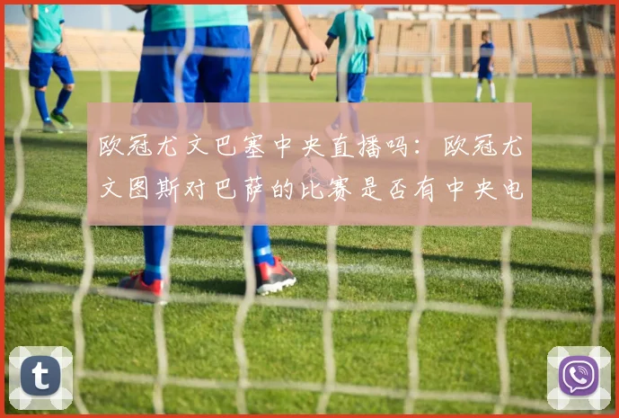 欧冠尤文巴塞中央直播吗：欧冠尤文图斯对巴萨的比赛是否有中央电视台直播？